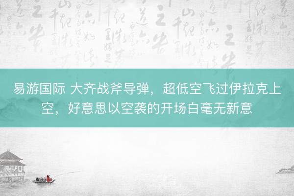 易游国际 大齐战斧导弹，超低空飞过伊拉克上空，好意思以空袭的开场白毫无新意