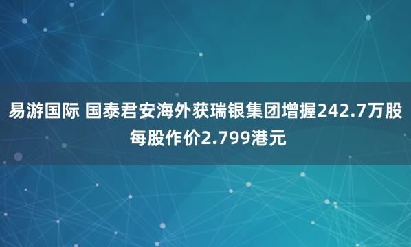 易游国际 国泰君安海外获瑞银集团增握242.7万股 每股作价2.799港元