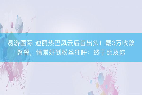 易游国际 迪丽热巴风云后首出头！戴3万收敛聚餐，情景好到粉丝狂呼：终于比及你