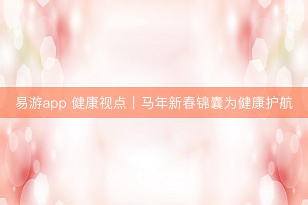 易游app 健康视点｜马年新春锦囊为健康护航