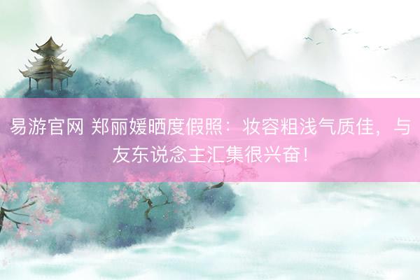 易游官网 郑丽媛晒度假照：妆容粗浅气质佳，与友东说念主汇集很兴奋！