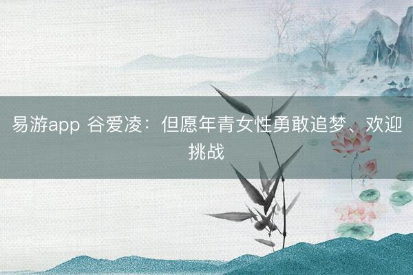 易游app 谷爱凌：但愿年青女性勇敢追梦、欢迎挑战