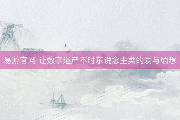 易游官网 让数字遗产不时东说念主类的爱与缅想