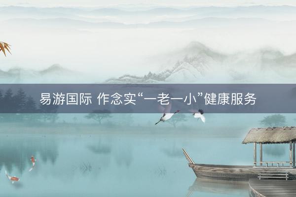 易游国际 作念实“一老一小”健康服务