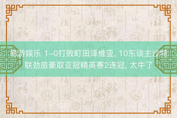 易游娱乐 1-0打败町田泽维亚, 10东谈主沙特联劲旅豪取亚冠精英赛2连冠, 太牛了