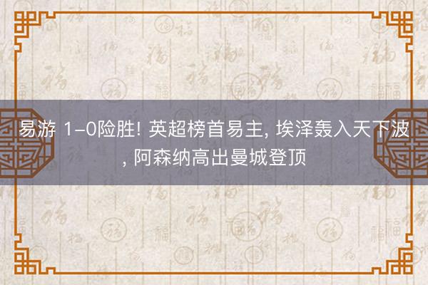易游 1-0险胜! 英超榜首易主, 埃泽轰入天下波, 阿森纳高出曼城登顶