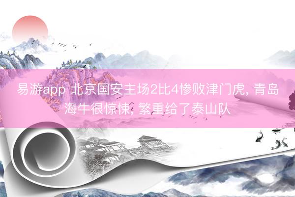 易游app 北京国安主场2比4惨败津门虎, 青岛海牛很惊悚, 繁重给了泰山队
