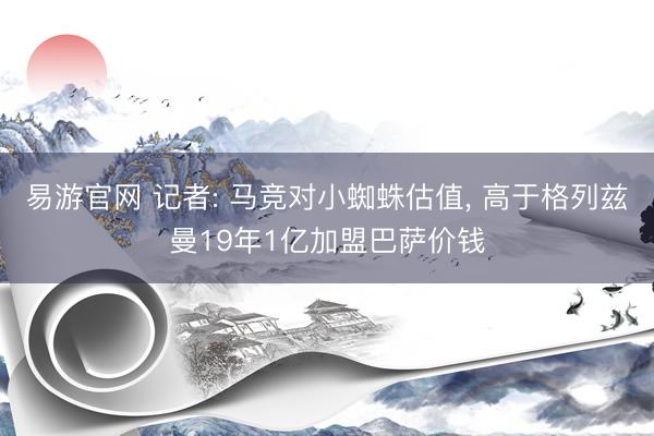 易游官网 记者: 马竞对小蜘蛛估值, 高于格列兹曼19年1亿加盟巴萨价钱