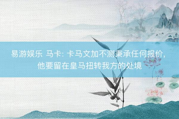 易游娱乐 马卡: 卡马文加不测秉承任何报价, 他要留在皇马扭转我方的处境