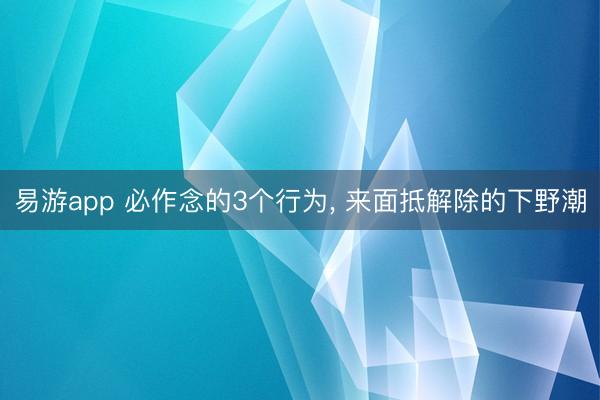 易游app 必作念的3个行为, 来面抵解除的下野潮