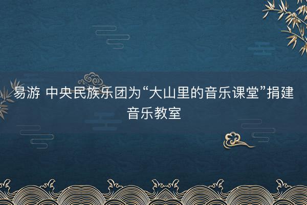 易游 中央民族乐团为“大山里的音乐课堂”捐建音乐教室