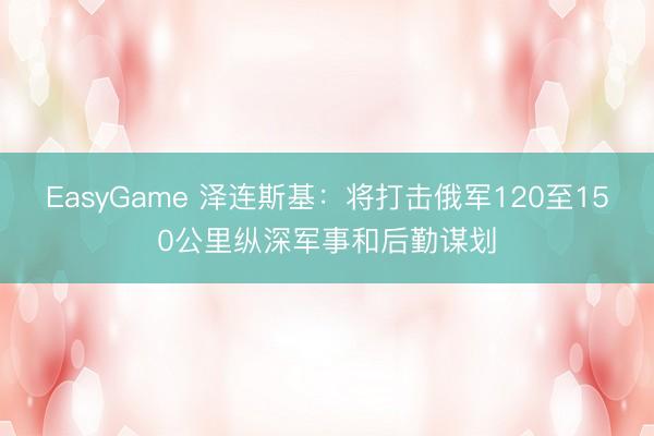 EasyGame 泽连斯基：将打击俄军120至150公里纵深军事和后勤谋划