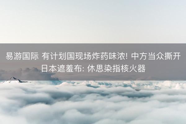 易游国际 有计划国现场炸药味浓! 中方当众撕开日本遮羞布: 休思染指核火器