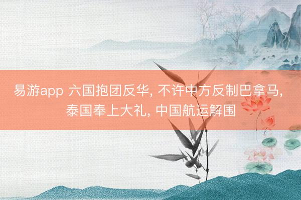 易游app 六国抱团反华, 不许中方反制巴拿马, 泰国奉上大礼, 中国航运解围