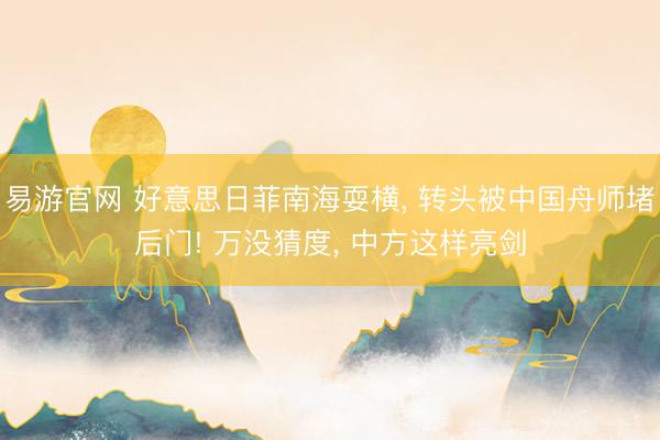 易游官网 好意思日菲南海耍横, 转头被中国舟师堵后门! 万没猜度, 中方这样亮剑