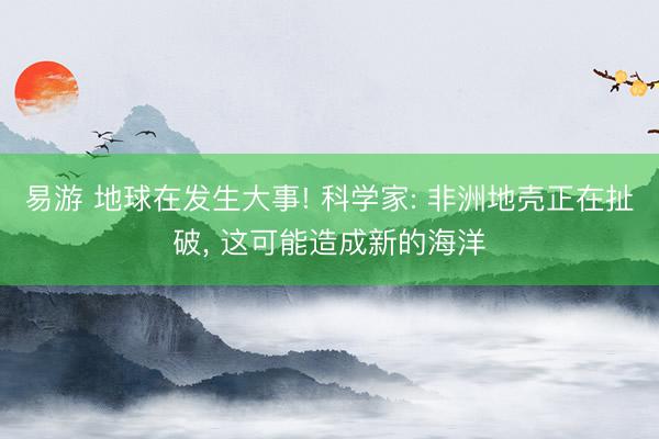 易游 地球在发生大事! 科学家: 非洲地壳正在扯破, 这可能造成新的海洋