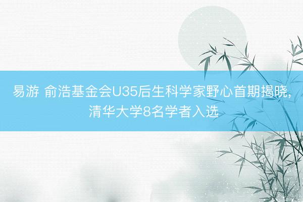 易游 俞浩基金会U35后生科学家野心首期揭晓, 清华大学8名学者入选